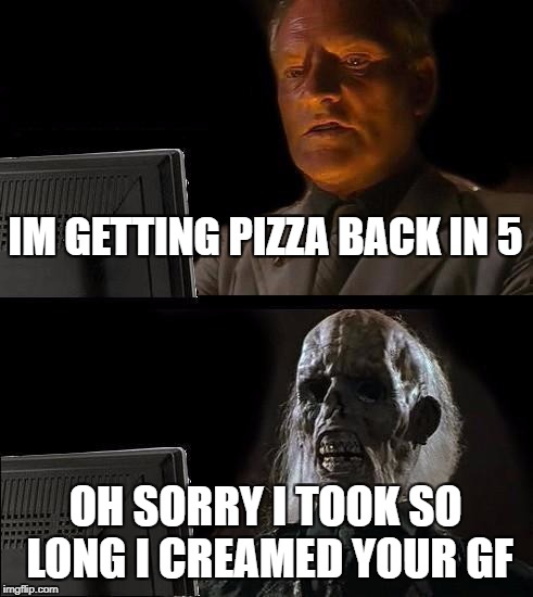I'll Just Wait Here | IM GETTING PIZZA BACK IN 5; OH SORRY I TOOK SO LONG I CREAMED YOUR GF | image tagged in memes,ill just wait here | made w/ Imgflip meme maker