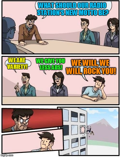 Boardroom Meeting Suggestion Meme | WHAT SHOULD OUR RADIO STATION'S NEW MOTTO BE? WE ARE VARIETY! WE GIVE YOU LESS ADS! WE WILL, WE WILL, ROCK YOU! | image tagged in memes,boardroom meeting suggestion | made w/ Imgflip meme maker