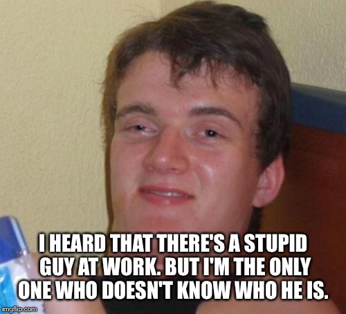 10 Guy Meme | I HEARD THAT THERE'S A STUPID GUY AT WORK. BUT I'M THE ONLY ONE WHO DOESN'T KNOW WHO HE IS. | image tagged in memes,10 guy | made w/ Imgflip meme maker