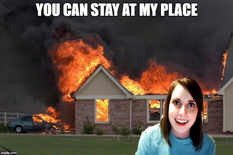 Well that's a tragedy | YOU CAN STAY AT MY PLACE | image tagged in overly attached girlfriend weekend | made w/ Imgflip meme maker