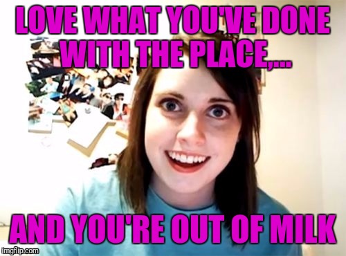 Overly attached girlfriend week or something brought to you by some memers, I dunno, I cant keep track. Enjoy. | LOVE WHAT YOU'VE DONE WITH THE PLACE,... AND YOU'RE OUT OF MILK | image tagged in sewmyeyesshut,overly attached girlfriend,overly attached girlfriend weekend | made w/ Imgflip meme maker