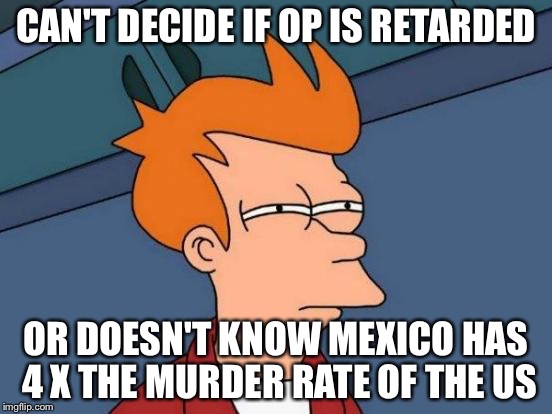 Futurama Fry Meme | CAN'T DECIDE IF OP IS RETARDED OR DOESN'T KNOW MEXICO HAS 4 X THE MURDER RATE OF THE US | image tagged in memes,futurama fry | made w/ Imgflip meme maker