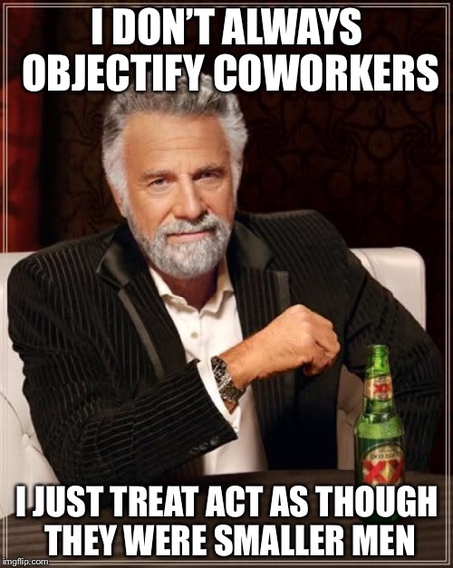 The Most Interesting Man In The World Meme | I DON’T ALWAYS OBJECTIFY COWORKERS I JUST TREAT ACT AS THOUGH THEY WERE SMALLER MEN | image tagged in memes,the most interesting man in the world | made w/ Imgflip meme maker