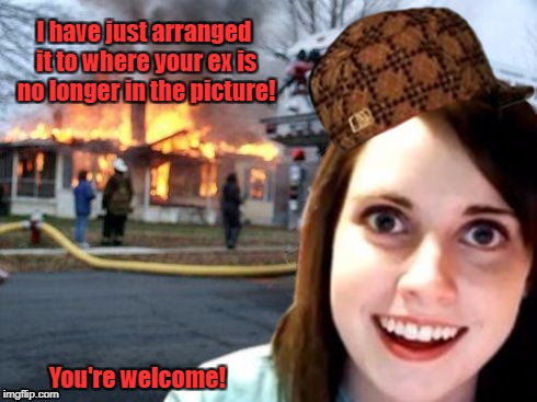 Disaster Overly Attached Girlfriend | I have just arranged it to where your ex is no longer in the picture! You're welcome! | image tagged in disaster overly attached girlfriend,scumbag,overly attached girlfriend,overly attached girlfriend weekend,memes | made w/ Imgflip meme maker