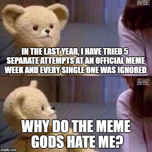 People have told me that you need dashhopes approval to make it work, but I guess I'm just not good enough to make it happen... | IN THE LAST YEAR, I HAVE TRIED 5 SEPARATE ATTEMPTS AT AN OFFICIAL MEME WEEK AND EVERY SINGLE ONE WAS IGNORED; WHY DO THE MEME GODS HATE ME? | image tagged in what teddy bear | made w/ Imgflip meme maker