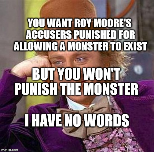 Creepy Condescending Wonka Meme | YOU WANT ROY MOORE'S ACCUSERS PUNISHED FOR ALLOWING A MONSTER TO EXIST; BUT YOU WON'T PUNISH THE MONSTER; I HAVE NO WORDS | image tagged in memes,creepy condescending wonka | made w/ Imgflip meme maker