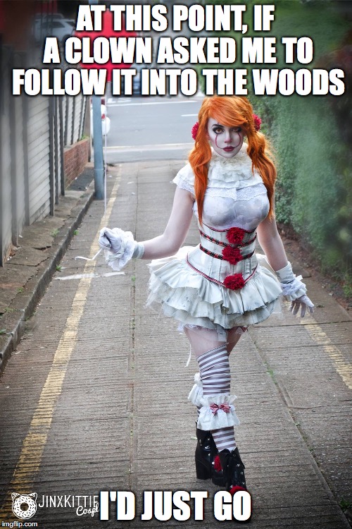 AT THIS POINT, IF A CLOWN ASKED ME TO FOLLOW IT INTO THE WOODS; I'D JUST GO | image tagged in she it | made w/ Imgflip meme maker