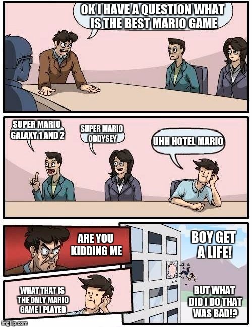 Boardroom Meeting Suggestion Meme | OK I HAVE A QUESTION WHAT IS THE BEST MARIO GAME; SUPER MARIO GALAXY 1 AND 2; SUPER MARIO ODDYSEY; UHH HOTEL MARIO; BOY GET A LIFE! ARE YOU KIDDING ME; WHAT THAT IS THE ONLY MARIO GAME I PLAYED; BUT WHAT DID I DO THAT WAS BAD!? | image tagged in memes,boardroom meeting suggestion | made w/ Imgflip meme maker