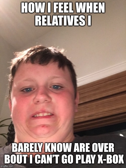 HOW I FEEL WHEN RELATIVES I; BARELY KNOW ARE OVER BOUT I CAN’T GO PLAY X-BOX | image tagged in memes | made w/ Imgflip meme maker