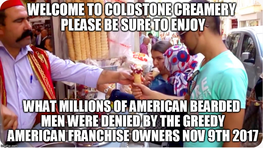 WELCOME TO COLDSTONE CREAMERY PLEASE BE SURE TO ENJOY; WHAT MILLIONS OF AMERICAN BEARDED MEN WERE DENIED BY THE GREEDY AMERICAN FRANCHISE OWNERS NOV 9TH 2017 | image tagged in nov9th coldstone | made w/ Imgflip meme maker