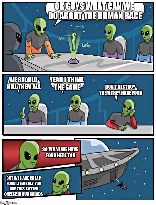 Alien Meeting Suggestion | OK GUYS WHAT CAN WE DO ABOUT THE HUMAN RACE; WE SHOULD KILL THEM ALL; YEAH I THINK THE SAME; DON'T DESTROY THEM THEY HAVE FOOD; SO WHAT WE HAVE FOOD HERE TOO; BUT WE HAVE CHEAP FOOD LITERRALY YOU USE THIS ROTTEN CHEESE IN OUR SALADS | image tagged in memes,alien meeting suggestion | made w/ Imgflip meme maker