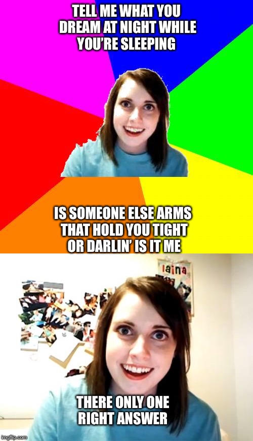 Introducing Overly Attached lyrics (a Socrates template)  | TELL ME WHAT YOU DREAM AT NIGHT WHILE YOU’RE SLEEPING; IS SOMEONE ELSE ARMS THAT HOLD YOU TIGHT OR DARLIN’ IS IT ME; THERE ONLY ONE RIGHT ANSWER | image tagged in overly attached girlfriend,music | made w/ Imgflip meme maker