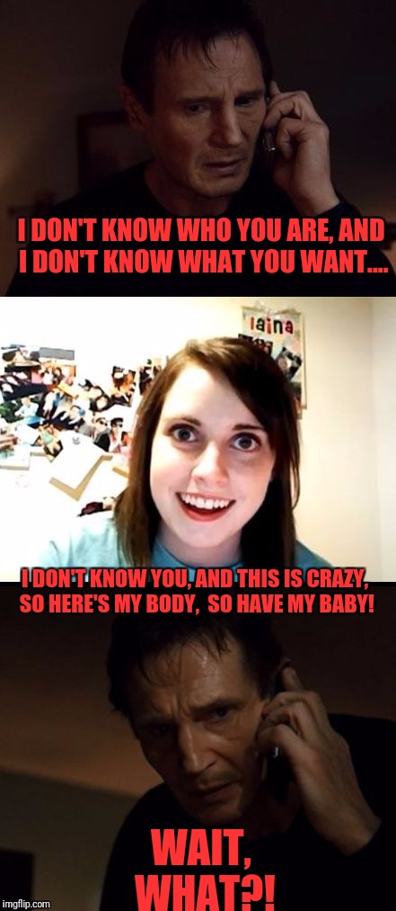 Overly Attached Girlfriend Weekend, a Socrates, isayisay, and Craziness_all_the_way event November 10-12 | I DON'T KNOW WHO YOU ARE, AND I DON'T KNOW WHAT YOU WANT.... I DON'T KNOW YOU, AND THIS IS CRAZY, SO HERE'S MY BODY,  SO HAVE MY BABY! WAIT, WHAT?! | image tagged in bryan vs oag,memes,funny,funny memes,dank memes,oag | made w/ Imgflip meme maker