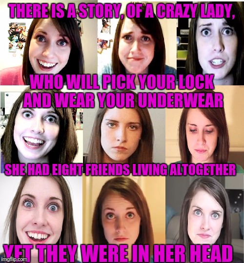 It's an overly attached sing along for overly attached girlfriend weekend, Everybody, it's the Crazy Bunch,... | THERE IS A STORY, OF A CRAZY LADY, WHO WILL PICK YOUR LOCK AND WEAR YOUR UNDERWEAR; SHE HAD EIGHT FRIENDS LIVING ALTOGETHER; YET THEY WERE IN HER HEAD | image tagged in overly attached girlfriend emotions chart,overly attached girlfriend weekend,overly attached girlfriend,sewmyeyesshut | made w/ Imgflip meme maker
