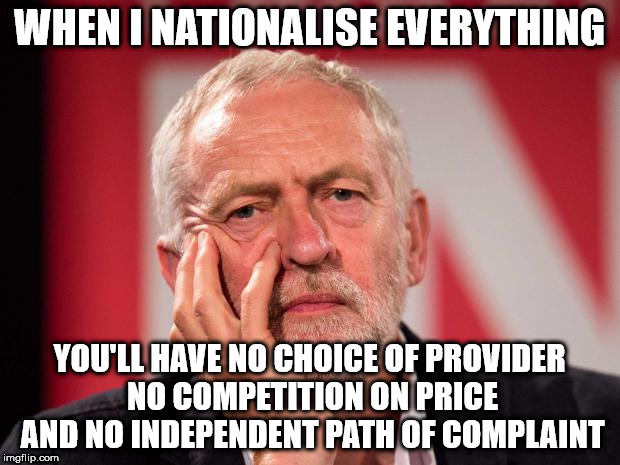 Corbyn nationalise everything | WHEN I NATIONALISE EVERYTHING; YOU'LL HAVE NO CHOICE OF PROVIDER NO COMPETITION ON PRICE AND NO INDEPENDENT PATH OF COMPLAINT | image tagged in corbyn nationalise everything no choice competition complaint,wearecorbyn,gtto jc4pm,cultofcorbyn,labourisdead,corbyn eww | made w/ Imgflip meme maker