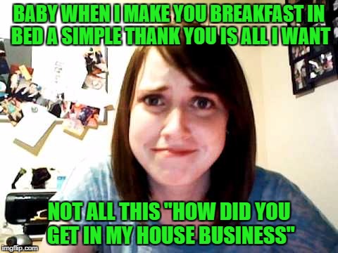 Brought back for Overly Attached Girlfriend Weekend, a Socrates, isayisay and Craziness_all_the_way event on Nov 10-12th. | BABY WHEN I MAKE YOU BREAKFAST IN BED A SIMPLE THANK YOU IS ALL I WANT; NOT ALL THIS "HOW DID YOU GET IN MY HOUSE BUSINESS" | image tagged in overly attached girlfriend touched,overly attached girlfriend,overly attached girlfriend weekend,funny,flashback | made w/ Imgflip meme maker