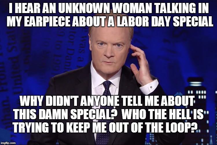 I HEAR AN UNKNOWN WOMAN TALKING IN MY EARPIECE ABOUT A LABOR DAY SPECIAL; WHY DIDN'T ANYONE TELL ME ABOUT THIS DAMN SPECIAL?  WHO THE HELL IS TRYING TO KEEP ME OUT OF THE LOOP? | image tagged in lawrence o'donnell,msnbc | made w/ Imgflip meme maker