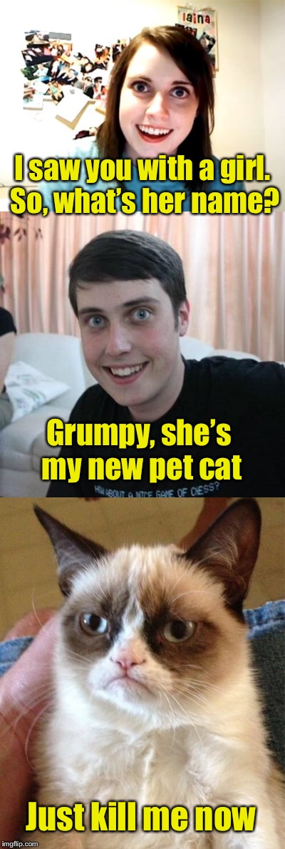 Overly Attached Girlfriend Weekend, a Socrates, isayisay and Craziness_all_the_way event on Nov 10-12th. | I saw you with a girl. So, what’s her name? Grumpy, she’s my new pet cat; Just kill me now | image tagged in memes,overly attached girlfriend,overly attached girlfriend weekend,overly attached boyfriend,grumpy cat | made w/ Imgflip meme maker