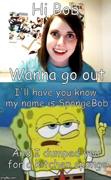 Overly Attached Female Human-being | Hi Bob; Wanna go out; I'll have you know my name is SpongeBob; And I dumped you for a kitchen sponge | image tagged in overly attached girlfriend,ill have you know spongebob | made w/ Imgflip meme maker