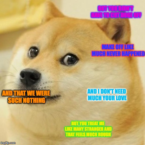Doge Meme | BUT YOU DIDN'T HAVE TO CUT DOGE OFF; MAKE OFF LIKE MUCH NEVER HAPPENED; AND I DON'T NEED MUCH YOUR LOVE; AND THAT WE WERE SUCH NOTHING; BUT YOU TREAT ME LIKE MANY STRANGER AND THAT FEELS MUCH ROUGH | image tagged in memes,doge | made w/ Imgflip meme maker