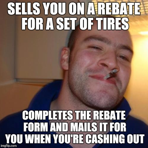 Good Guy Greg Meme | SELLS YOU ON A REBATE FOR A SET OF TIRES; COMPLETES THE REBATE FORM AND MAILS IT FOR YOU WHEN YOU'RE CASHING OUT | image tagged in memes,good guy greg | made w/ Imgflip meme maker