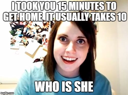 Overly attached girlfriend weekend, a socrates, isayisay and craziness_all_the_way event on nov 10-12th. | I TOOK YOU 15 MINUTES TO GET HOME 
IT USUALLY TAKES 10; WHO IS SHE | image tagged in memes,overly attached girlfriend,overly attached girlfriend weekend | made w/ Imgflip meme maker