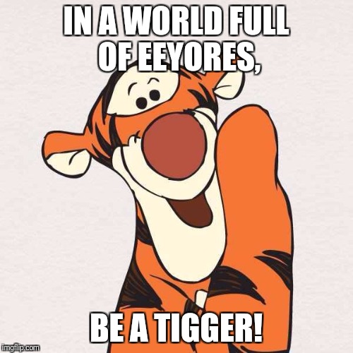 Tigger | IN A WORLD FULL OF EEYORES, BE A TIGGER! | image tagged in tigger | made w/ Imgflip meme maker
