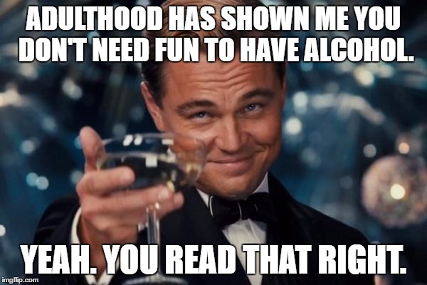 Leonardo Dicaprio Cheers Meme |  ADULTHOOD HAS SHOWN ME YOU DON'T NEED FUN TO HAVE ALCOHOL. YEAH. YOU READ THAT RIGHT. | image tagged in memes,leonardo dicaprio cheers | made w/ Imgflip meme maker