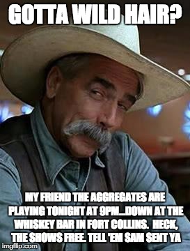 Sam Elliott | GOTTA WILD HAIR? MY FRIEND THE AGGREGATES ARE PLAYING TONIGHT AT 9PM...DOWN AT THE WHISKEY BAR IN FORT COLLINS.  HECK, THE SHOWS FREE. TELL 'EM SAM SENT YA | image tagged in sam elliott | made w/ Imgflip meme maker