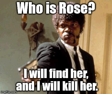 A mash-up of Doctor Who, Overly Attached Girlfriend, Liam Neeson Taken, and Say That Again I Dare You... | Who is Rose? I will find her, and I will kill her. | image tagged in memes,say that again i dare you,liam neeson taken,overly attached girlfriend weekend,doctor who | made w/ Imgflip meme maker