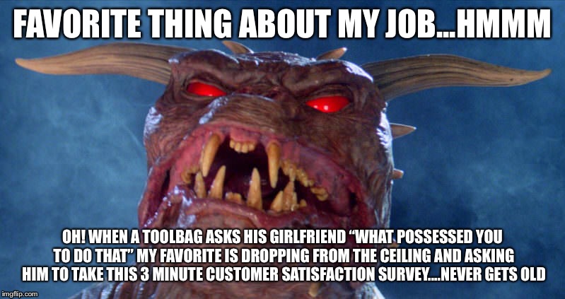 Job satisfaction | FAVORITE THING ABOUT MY JOB...HMMM; OH! WHEN A TOOLBAG ASKS HIS GIRLFRIEND “WHAT POSSESSED YOU TO DO THAT” MY FAVORITE IS DROPPING FROM THE CEILING AND ASKING HIM TO TAKE THIS 3 MINUTE CUSTOMER SATISFACTION SURVEY....NEVER GETS OLD | image tagged in customer service,zuul,office humor | made w/ Imgflip meme maker