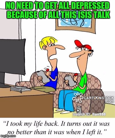 THAT"S the reason why we're depressed, eh? | NO NEED TO GET ALL DEPRESSED BECAUSE OF ALL THIS ISIS TALK | image tagged in memes,depressed,isis,video games,cartoons | made w/ Imgflip meme maker