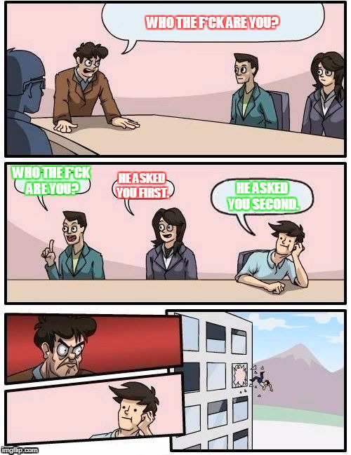 Boardroom Meeting Suggestion | WHO THE F*CK ARE YOU? WHO THE F*CK ARE YOU? HE ASKED YOU FIRST. HE ASKED YOU SECOND. | image tagged in memes,boardroom meeting suggestion | made w/ Imgflip meme maker