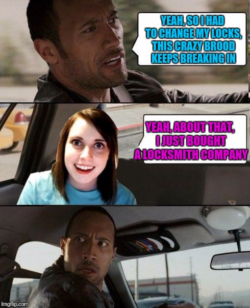 Overly attached girl............holy fu@k, there's alot words. Enjoy | YEAH, SO I HAD TO CHANGE MY LOCKS, THIS CRAZY BROOD KEEPS BREAKING IN; YEAH, ABOUT THAT, I JUST BOUGHT A LOCKSMITH COMPANY | image tagged in the rock driving - overly attached girlfriend,overly attached girlfriend,overly attached girlfriend weekend,sewmyeyesshut | made w/ Imgflip meme maker