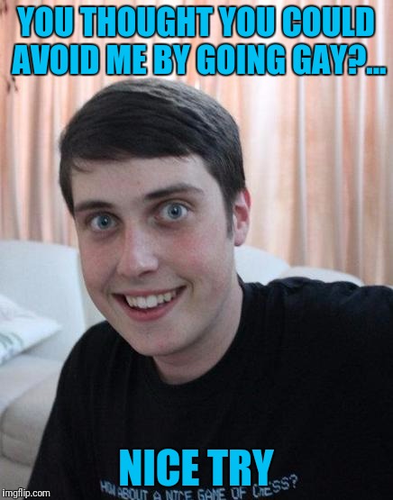 Overly attached girlfriend weekend. A socrates, isayisay, and Craziness_all_the_way event. Enjoy... | YOU THOUGHT YOU COULD AVOID ME BY GOING GAY?... NICE TRY | image tagged in overly attached boyfriend,overly attached girlfriend,overly attached girlfriend weekend,sewmyeyesshut | made w/ Imgflip meme maker