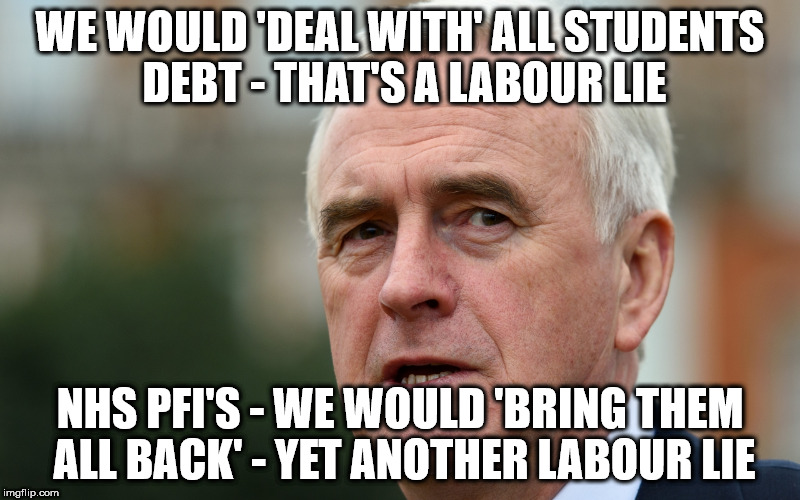 Labour lies, student debt & NHS PFI's | WE WOULD 'DEAL WITH' ALL STUDENTS DEBT - THAT'S A LABOUR LIE; NHS PFI'S - WE WOULD 'BRING THEM ALL BACK' - YET ANOTHER LABOUR LIE | image tagged in john mcdonnell corbyn labour lies nhs pfi student debt,wearecorbyn,labourisdead,cultofcorbyn,weaintcorbyn,communist socialist | made w/ Imgflip meme maker