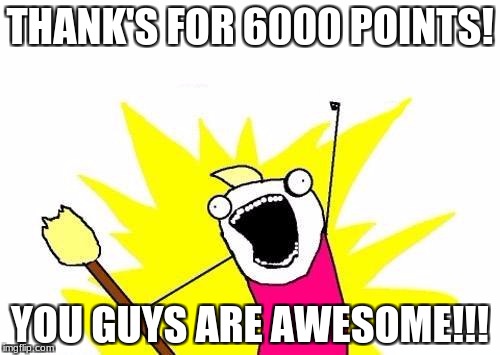 X All The Y Meme | THANK'S FOR 6000 POINTS! YOU GUYS ARE AWESOME!!! | image tagged in memes,x all the y | made w/ Imgflip meme maker
