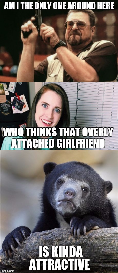 She really is... Overly Attached Girlfriend Weekend, a Socrates, isayisay and Craziness_all_the_way event on Nov 10-12th. | AM I THE ONLY ONE AROUND HERE; WHO THINKS THAT OVERLY ATTACHED GIRLFRIEND; IS KINDA ATTRACTIVE | image tagged in am i the only one around here,overly attached girlfriend,confession bear | made w/ Imgflip meme maker