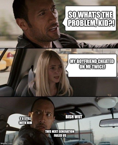 That moment you find out your friend is THAT clingy | SO WHAT'S THE PROBLEM, KID?! MY BOYFRIEND CHEATED ON ME TWICE! BISH WUT; Y U STILL WITH HIM; THIS NEXT GENERATION FAILED US | image tagged in memes,the rock driving | made w/ Imgflip meme maker