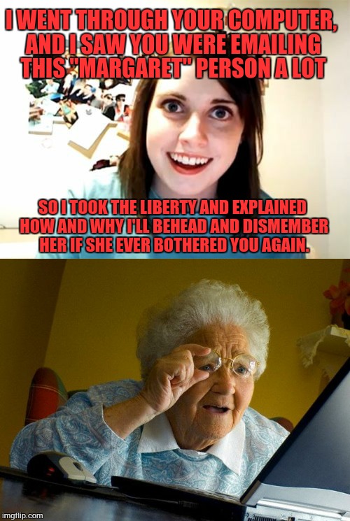 Grandma hasn't been the same since... | I WENT THROUGH YOUR COMPUTER, AND I SAW YOU WERE EMAILING THIS "MARGARET" PERSON A LOT; SO I TOOK THE LIBERTY AND EXPLAINED HOW AND WHY I'LL BEHEAD AND DISMEMBER HER IF SHE EVER BOTHERED YOU AGAIN. | image tagged in overly attached girlfriend,overly attached girlfriend weekend,grandma finds the internet,grandma,memes,event | made w/ Imgflip meme maker