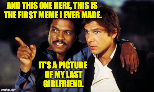 Art takes sacrifice. | AND THIS ONE HERE, THIS IS THE FIRST MEME I EVER MADE. IT'S A PICTURE OF MY LAST GIRLFRIEND. | image tagged in lando and han solo,memes,meming | made w/ Imgflip meme maker