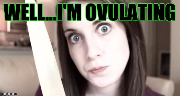 Overly Attached Girlfriend Knife | WELL...I'M OVULATING | image tagged in overly attached girlfriend weekend,overly attached girlfriend,memes | made w/ Imgflip meme maker