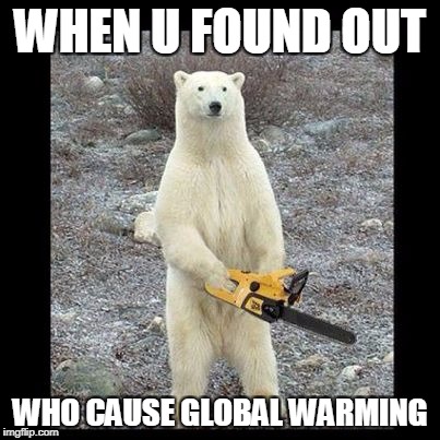 Chainsaw Bear Meme | WHEN U FOUND OUT; WHO CAUSE GLOBAL WARMING | image tagged in memes,chainsaw bear | made w/ Imgflip meme maker