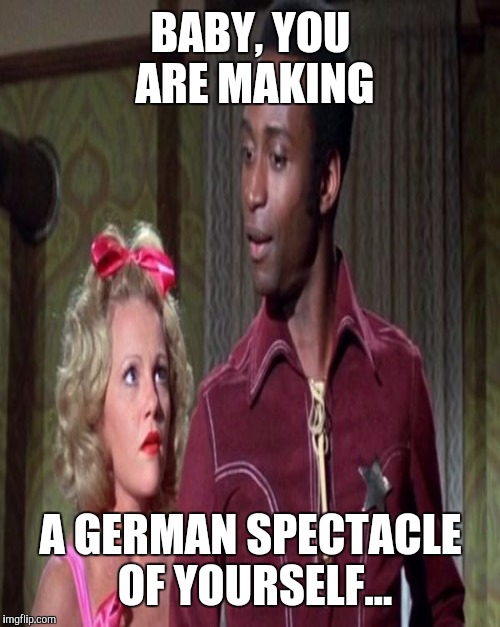BABY, YOU ARE MAKING A GERMAN SPECTACLE OF YOURSELF... | made w/ Imgflip meme maker