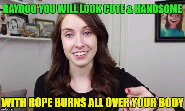 WITH ROPE BURNS ALL OVER YOUR BODY RAYDOG YOU WILL LOOK CUTE & HANDSOME | made w/ Imgflip meme maker