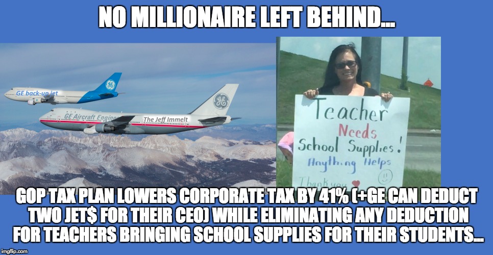 No millionaire left behind... | NO MILLIONAIRE LEFT BEHIND... GOP TAX PLAN LOWERS CORPORATE TAX BY 41% (+GE CAN DEDUCT TWO JET$ FOR THEIR CEO) WHILE ELIMINATING ANY DEDUCTION FOR TEACHERS BRINGING SCHOOL SUPPLIES FOR THEIR STUDENTS... | image tagged in ge,immelt,gop,tax | made w/ Imgflip meme maker