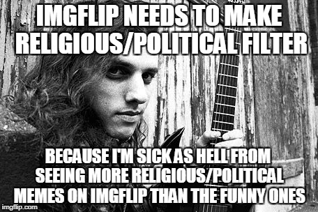 If you have a political/religious opinion you'd like to share/shove down other people's throats,please go somewhere else | IMGFLIP NEEDS TO MAKE RELIGIOUS/POLITICAL FILTER; BECAUSE I'M SICK AS HELL FROM SEEING MORE RELIGIOUS/POLITICAL MEMES ON IMGFLIP THAN THE FUNNY ONES | image tagged in memes,politics,religion,powermetalhead,imgflip,filter | made w/ Imgflip meme maker