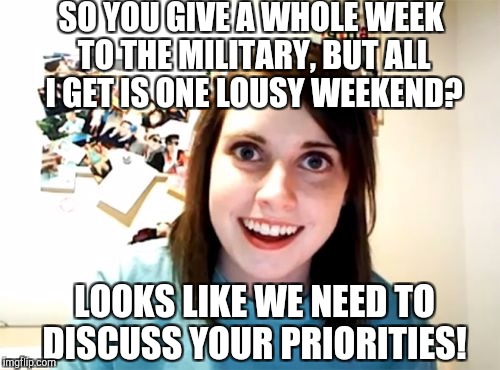 Overly Attached Girlfriend Weekend, a Socrates, isayisay and Craziness_all_the_way event Nov 10-12th. | SO YOU GIVE A WHOLE WEEK TO THE MILITARY, BUT ALL I GET IS ONE LOUSY WEEKEND? LOOKS LIKE WE NEED TO DISCUSS YOUR PRIORITIES! | image tagged in memes,overly attached girlfriend,overly attached girlfriend weekend,jbmemegeek,military week | made w/ Imgflip meme maker