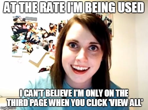 Roight | AT THE RATE I'M BEING USED; I CAN'T BELIEVE I'M ONLY ON THE THIRD PAGE WHEN YOU CLICK 'VIEW ALL' | image tagged in memes,overly attached girlfriend,imgflip,overly attached girlfriend weekend | made w/ Imgflip meme maker