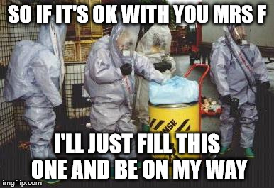 hazmat | SO IF IT'S OK WITH YOU MRS F; I'LL JUST FILL THIS ONE AND BE ON MY WAY | image tagged in hazmat | made w/ Imgflip meme maker